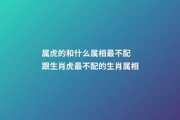属虎的和什么属相最不配 跟生肖虎最不配的生肖属相